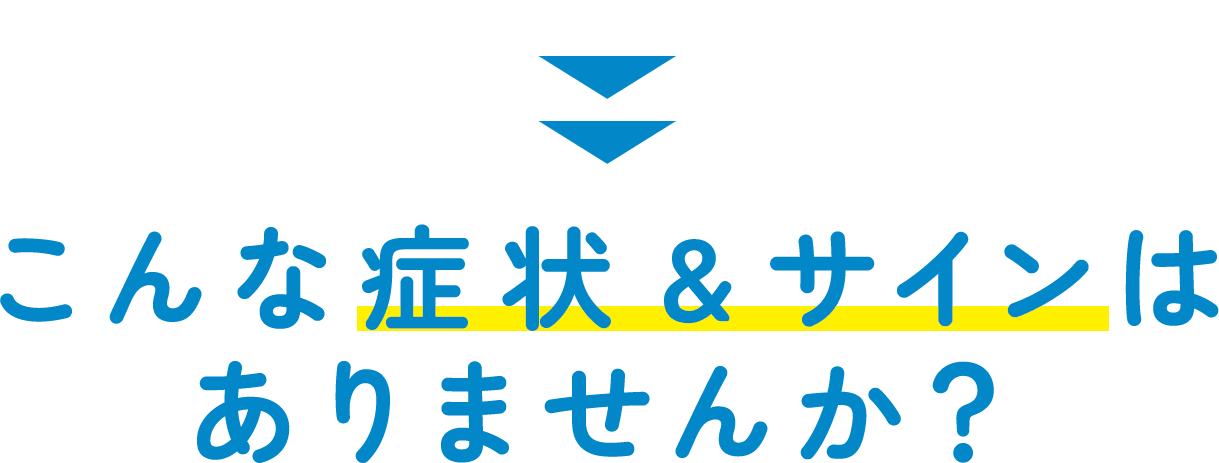 こんな症状・サインはありませんか？